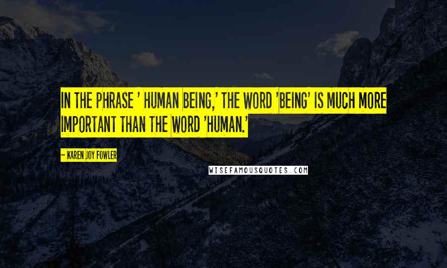 Karen Joy Fowler Quotes: In the phrase ' human being,' the word 'being' is much more important than the word 'human.'