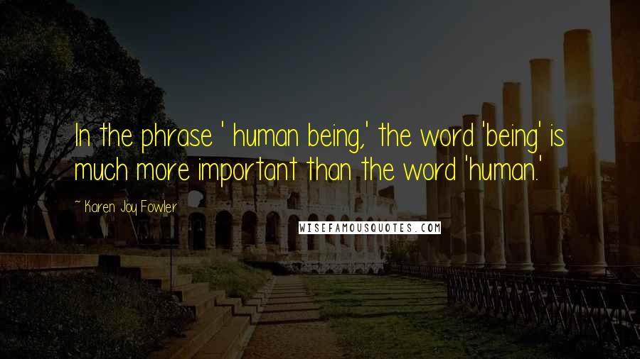 Karen Joy Fowler Quotes: In the phrase ' human being,' the word 'being' is much more important than the word 'human.'