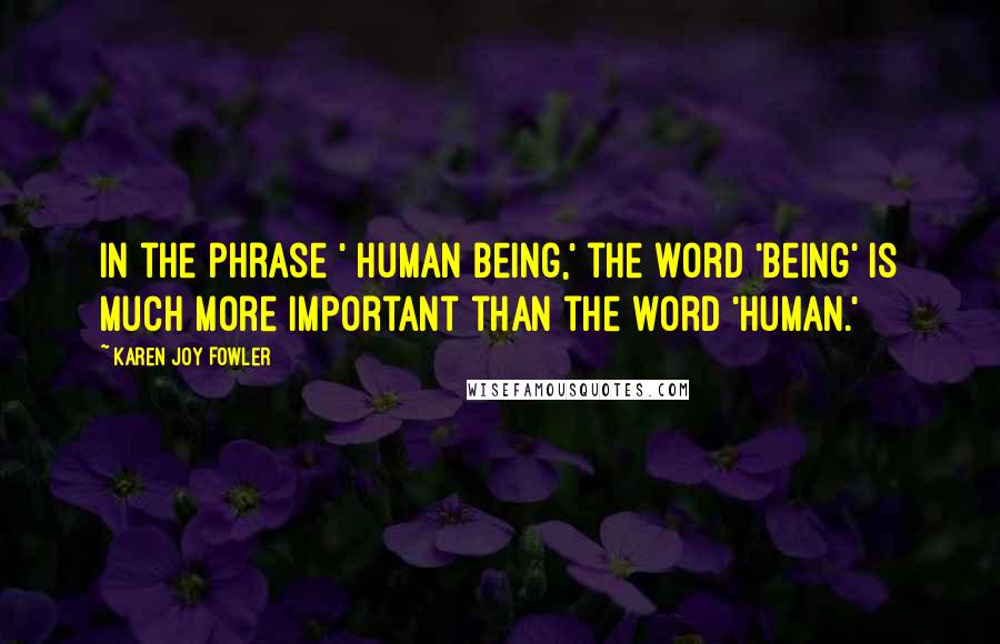 Karen Joy Fowler Quotes: In the phrase ' human being,' the word 'being' is much more important than the word 'human.'