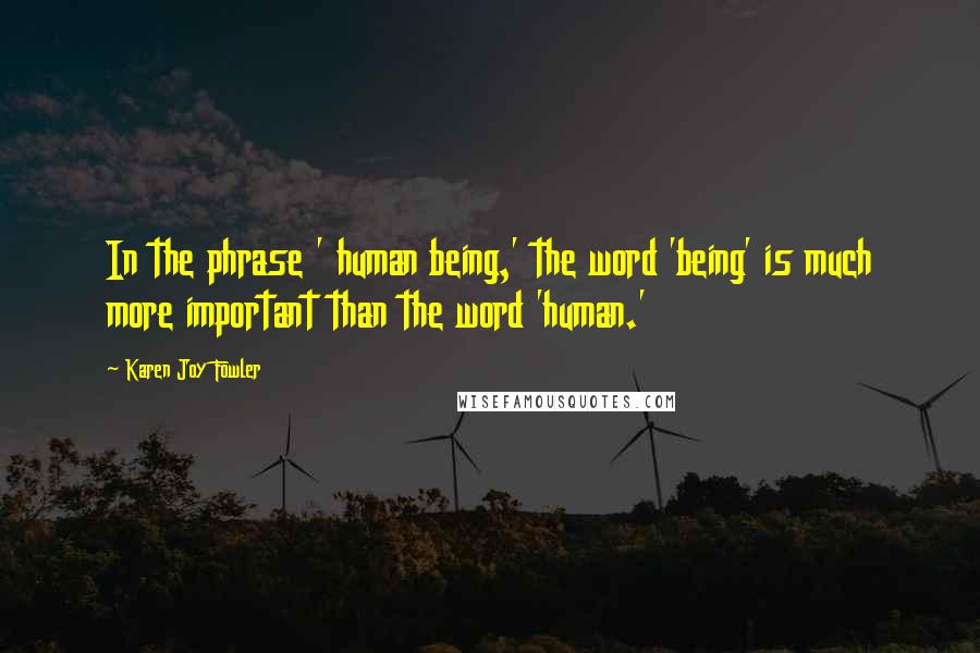 Karen Joy Fowler Quotes: In the phrase ' human being,' the word 'being' is much more important than the word 'human.'