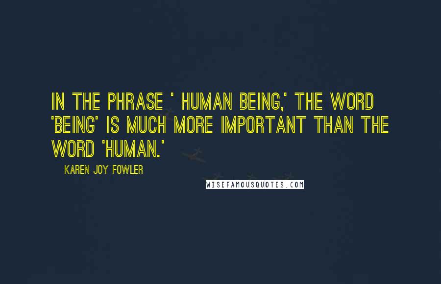 Karen Joy Fowler Quotes: In the phrase ' human being,' the word 'being' is much more important than the word 'human.'