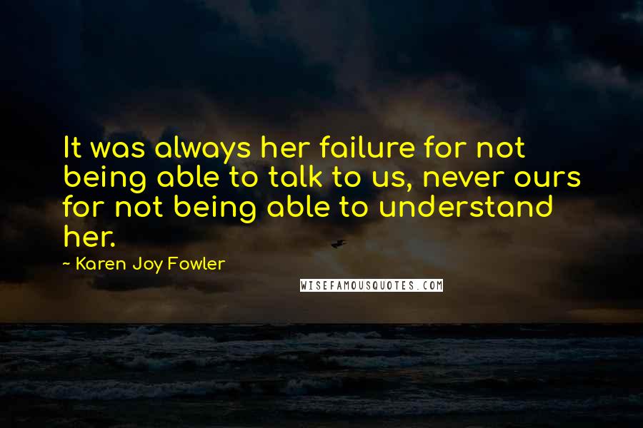 Karen Joy Fowler Quotes: It was always her failure for not being able to talk to us, never ours for not being able to understand her.