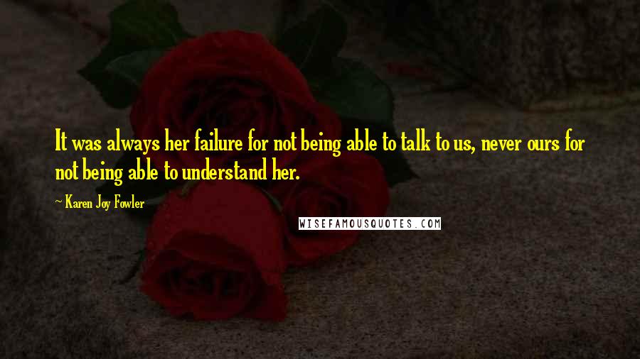 Karen Joy Fowler Quotes: It was always her failure for not being able to talk to us, never ours for not being able to understand her.