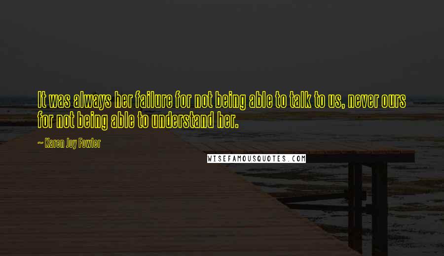 Karen Joy Fowler Quotes: It was always her failure for not being able to talk to us, never ours for not being able to understand her.