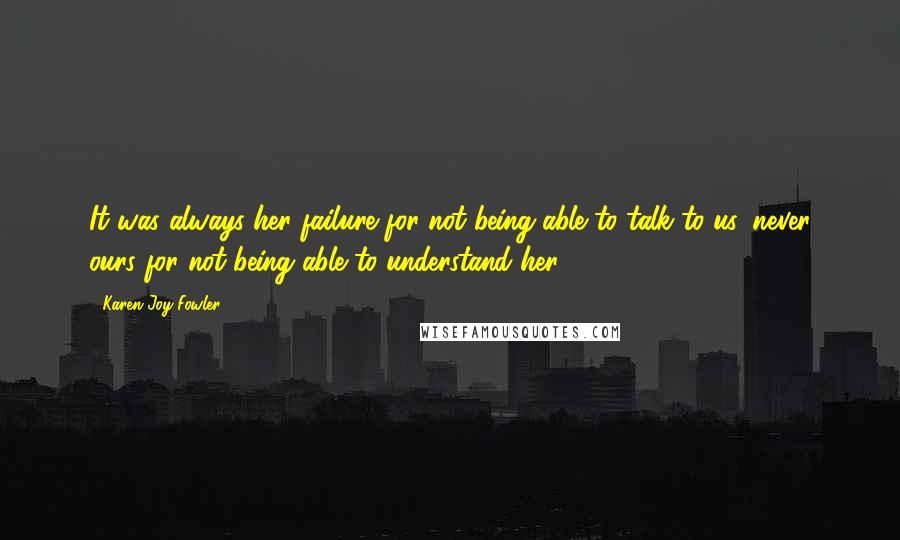 Karen Joy Fowler Quotes: It was always her failure for not being able to talk to us, never ours for not being able to understand her.