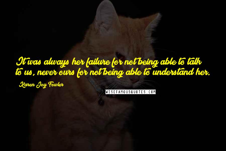 Karen Joy Fowler Quotes: It was always her failure for not being able to talk to us, never ours for not being able to understand her.