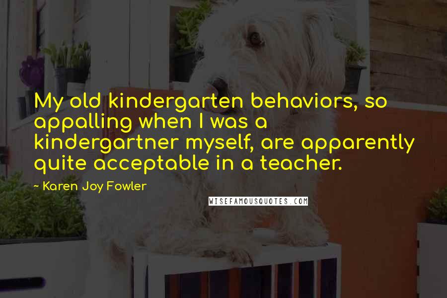 Karen Joy Fowler Quotes: My old kindergarten behaviors, so appalling when I was a kindergartner myself, are apparently quite acceptable in a teacher.