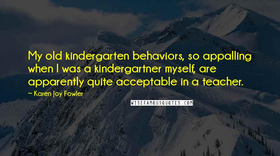 Karen Joy Fowler Quotes: My old kindergarten behaviors, so appalling when I was a kindergartner myself, are apparently quite acceptable in a teacher.