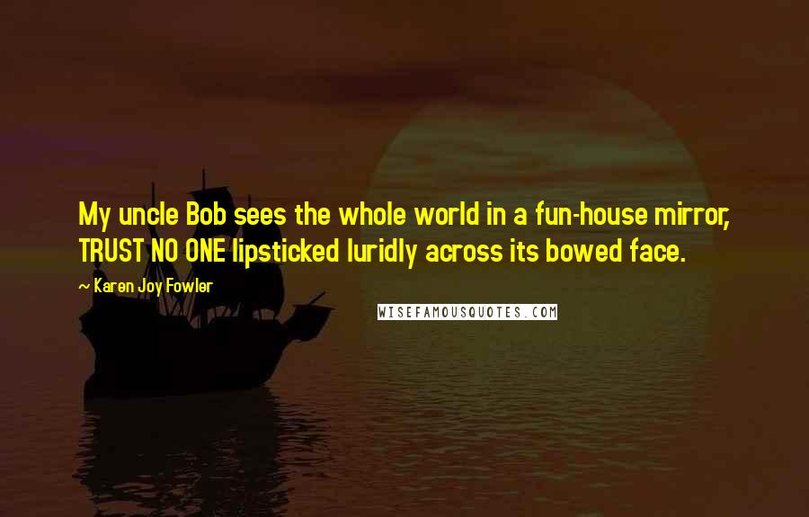 Karen Joy Fowler Quotes: My uncle Bob sees the whole world in a fun-house mirror, TRUST NO ONE lipsticked luridly across its bowed face.