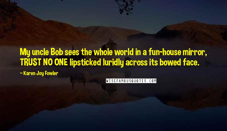 Karen Joy Fowler Quotes: My uncle Bob sees the whole world in a fun-house mirror, TRUST NO ONE lipsticked luridly across its bowed face.