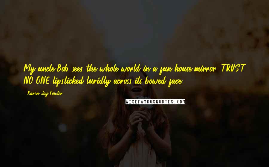 Karen Joy Fowler Quotes: My uncle Bob sees the whole world in a fun-house mirror, TRUST NO ONE lipsticked luridly across its bowed face.