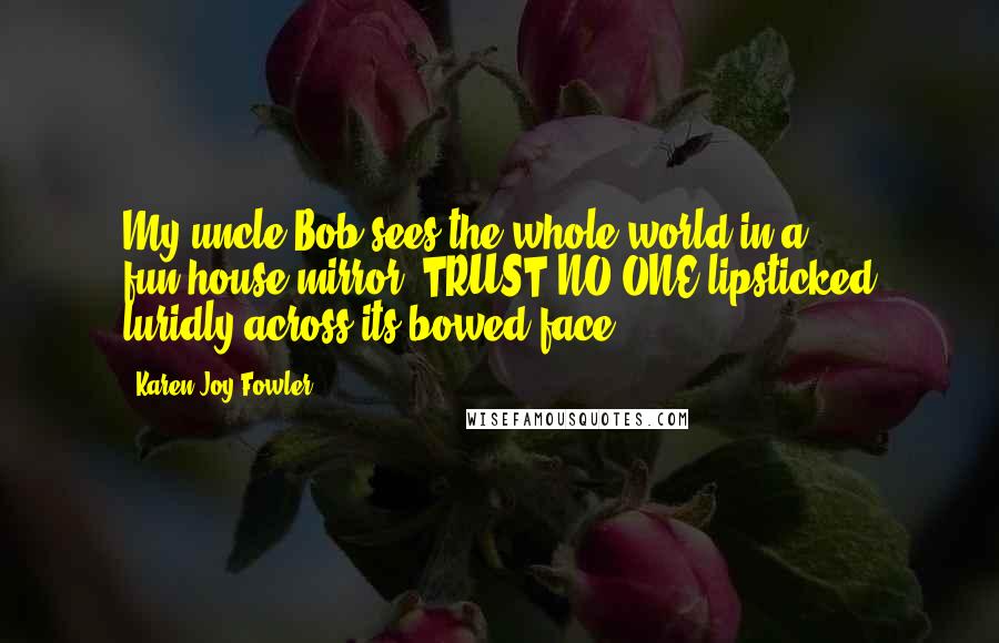 Karen Joy Fowler Quotes: My uncle Bob sees the whole world in a fun-house mirror, TRUST NO ONE lipsticked luridly across its bowed face.