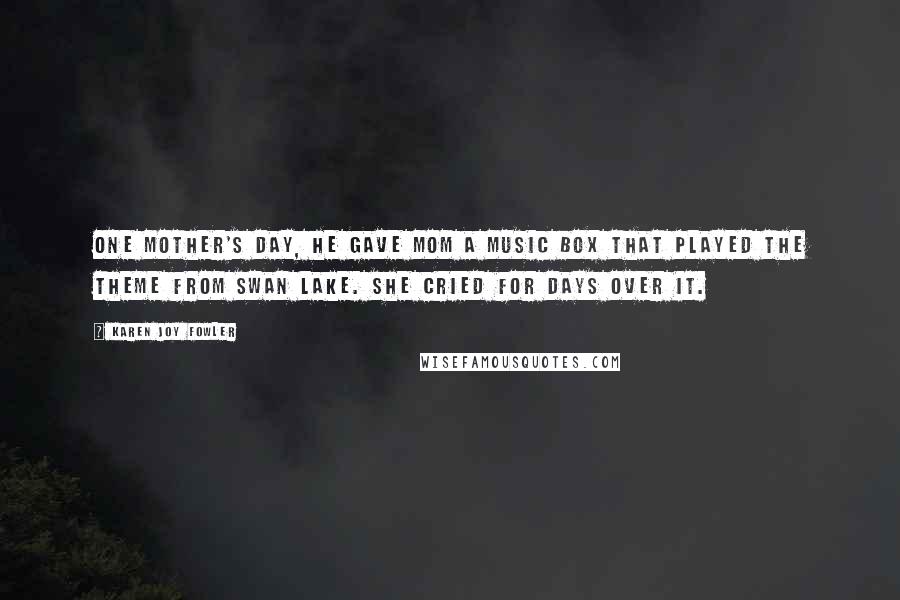 Karen Joy Fowler Quotes: One Mother's Day, he gave Mom a music box that played the theme from Swan Lake. She cried for days over it.