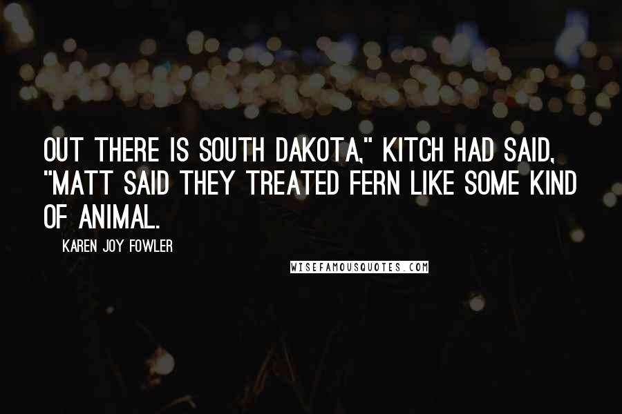 Karen Joy Fowler Quotes: Out there is South Dakota," Kitch had said, "Matt said they treated Fern like some kind of animal.