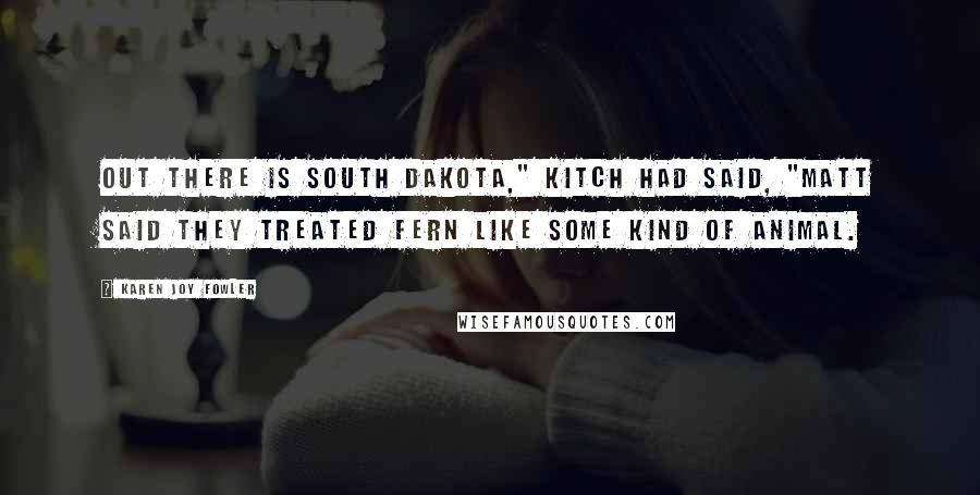 Karen Joy Fowler Quotes: Out there is South Dakota," Kitch had said, "Matt said they treated Fern like some kind of animal.