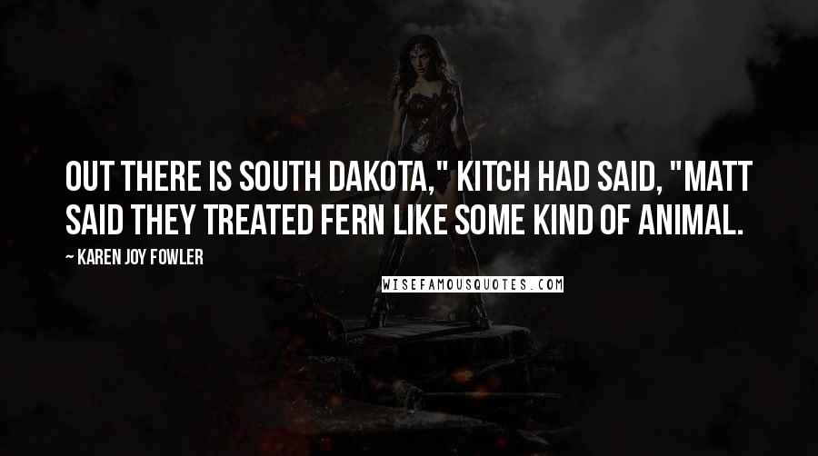 Karen Joy Fowler Quotes: Out there is South Dakota," Kitch had said, "Matt said they treated Fern like some kind of animal.