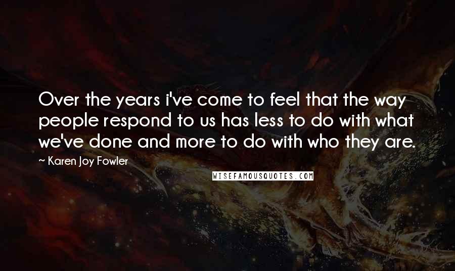 Karen Joy Fowler Quotes: Over the years i've come to feel that the way people respond to us has less to do with what we've done and more to do with who they are.