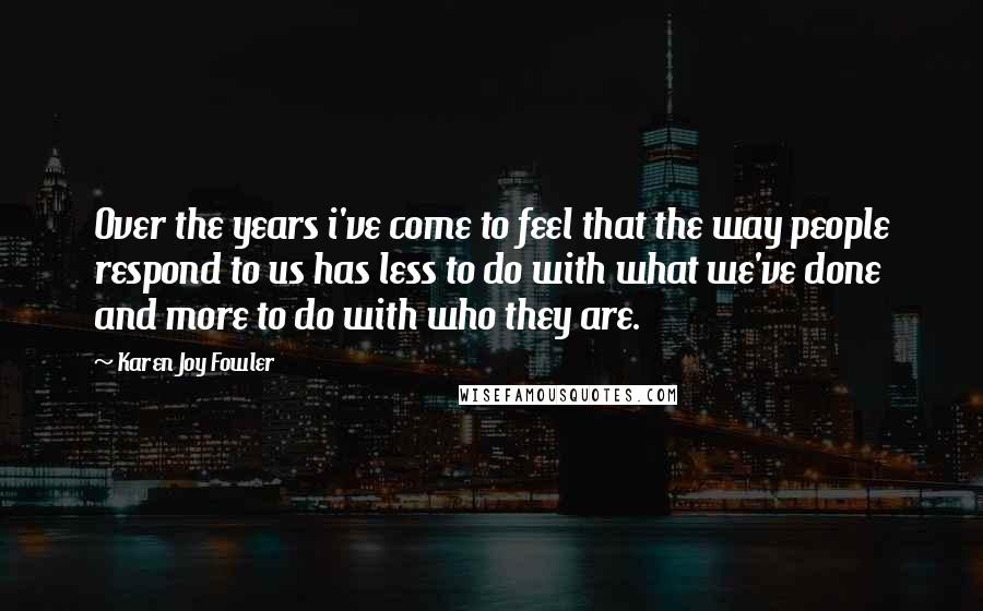 Karen Joy Fowler Quotes: Over the years i've come to feel that the way people respond to us has less to do with what we've done and more to do with who they are.