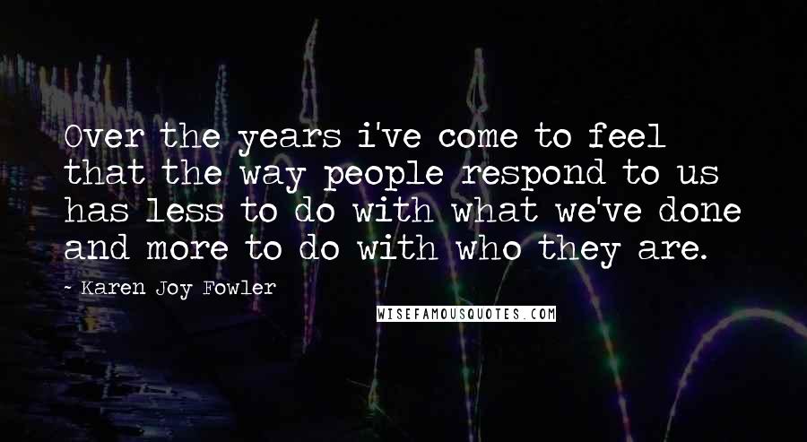 Karen Joy Fowler Quotes: Over the years i've come to feel that the way people respond to us has less to do with what we've done and more to do with who they are.