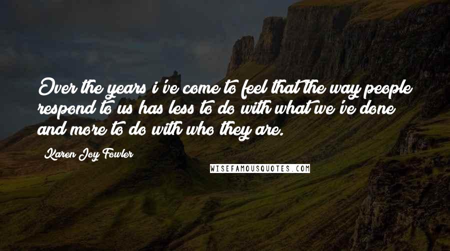 Karen Joy Fowler Quotes: Over the years i've come to feel that the way people respond to us has less to do with what we've done and more to do with who they are.