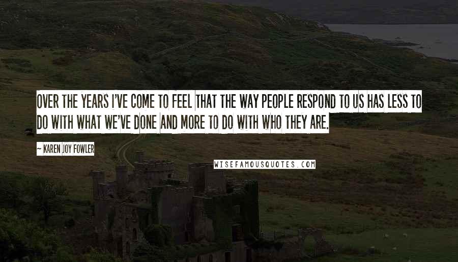 Karen Joy Fowler Quotes: Over the years i've come to feel that the way people respond to us has less to do with what we've done and more to do with who they are.