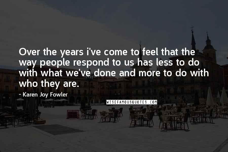 Karen Joy Fowler Quotes: Over the years i've come to feel that the way people respond to us has less to do with what we've done and more to do with who they are.