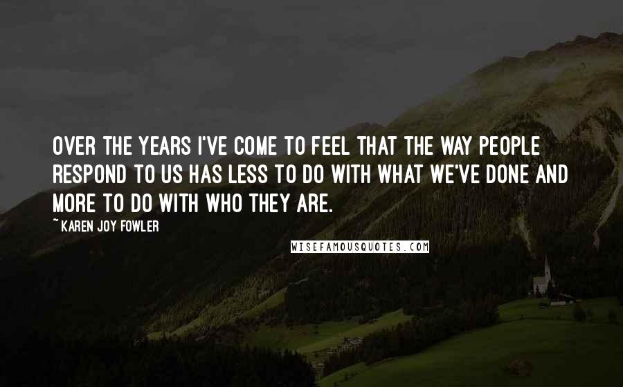 Karen Joy Fowler Quotes: Over the years i've come to feel that the way people respond to us has less to do with what we've done and more to do with who they are.