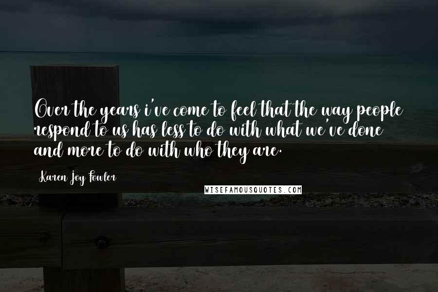 Karen Joy Fowler Quotes: Over the years i've come to feel that the way people respond to us has less to do with what we've done and more to do with who they are.