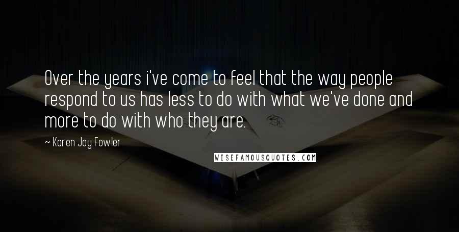 Karen Joy Fowler Quotes: Over the years i've come to feel that the way people respond to us has less to do with what we've done and more to do with who they are.