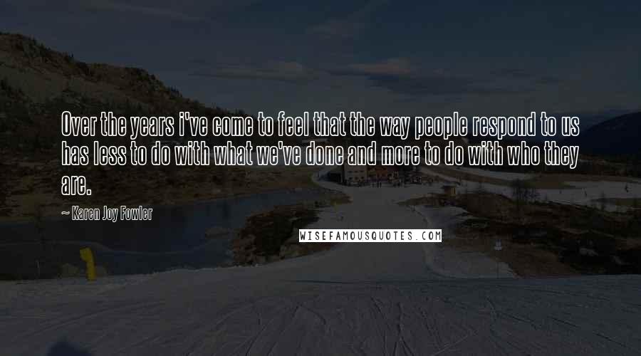 Karen Joy Fowler Quotes: Over the years i've come to feel that the way people respond to us has less to do with what we've done and more to do with who they are.