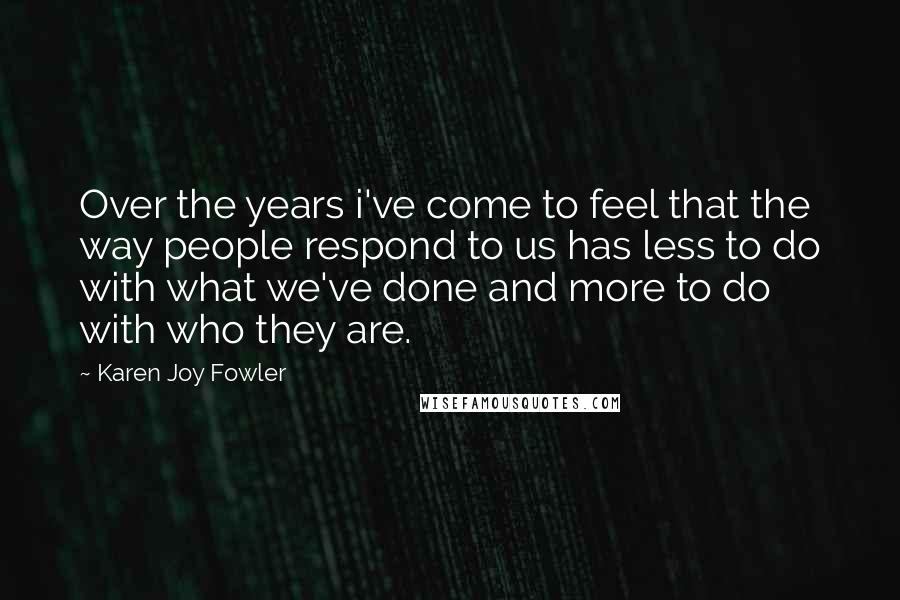 Karen Joy Fowler Quotes: Over the years i've come to feel that the way people respond to us has less to do with what we've done and more to do with who they are.