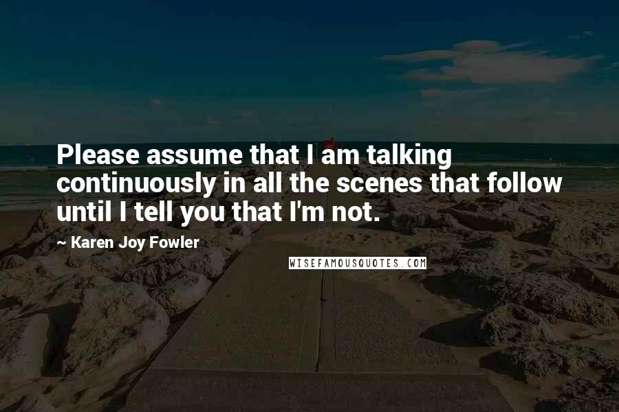 Karen Joy Fowler Quotes: Please assume that I am talking continuously in all the scenes that follow until I tell you that I'm not.