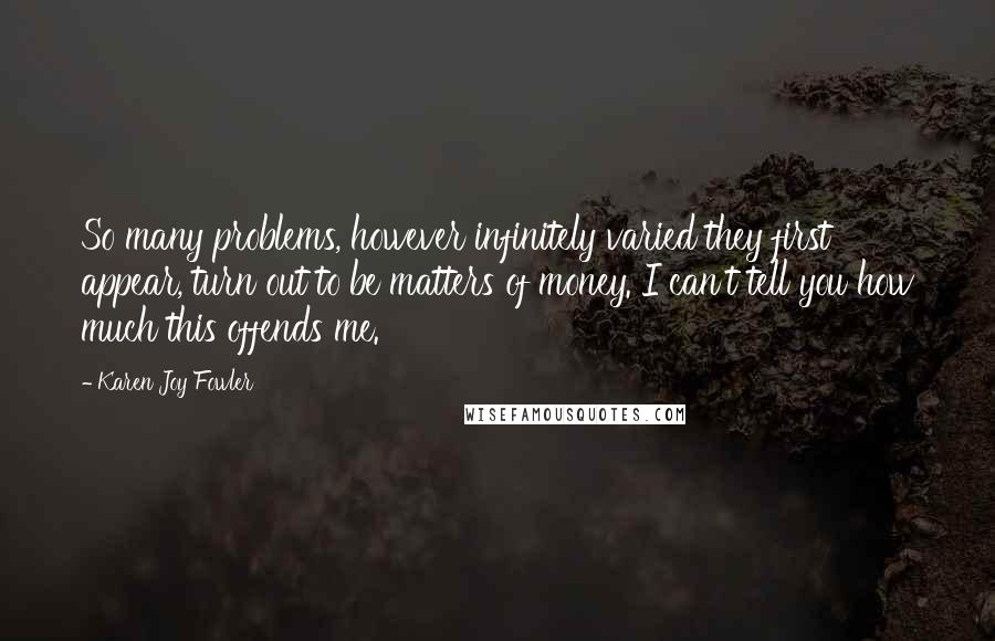 Karen Joy Fowler Quotes: So many problems, however infinitely varied they first appear, turn out to be matters of money. I can't tell you how much this offends me.