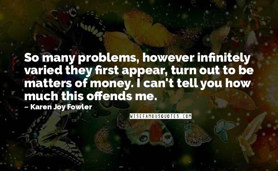 Karen Joy Fowler Quotes: So many problems, however infinitely varied they first appear, turn out to be matters of money. I can't tell you how much this offends me.