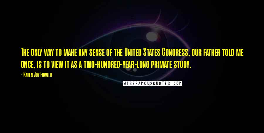 Karen Joy Fowler Quotes: The only way to make any sense of the United States Congress, our father told me once, is to view it as a two-hundred-year-long primate study.