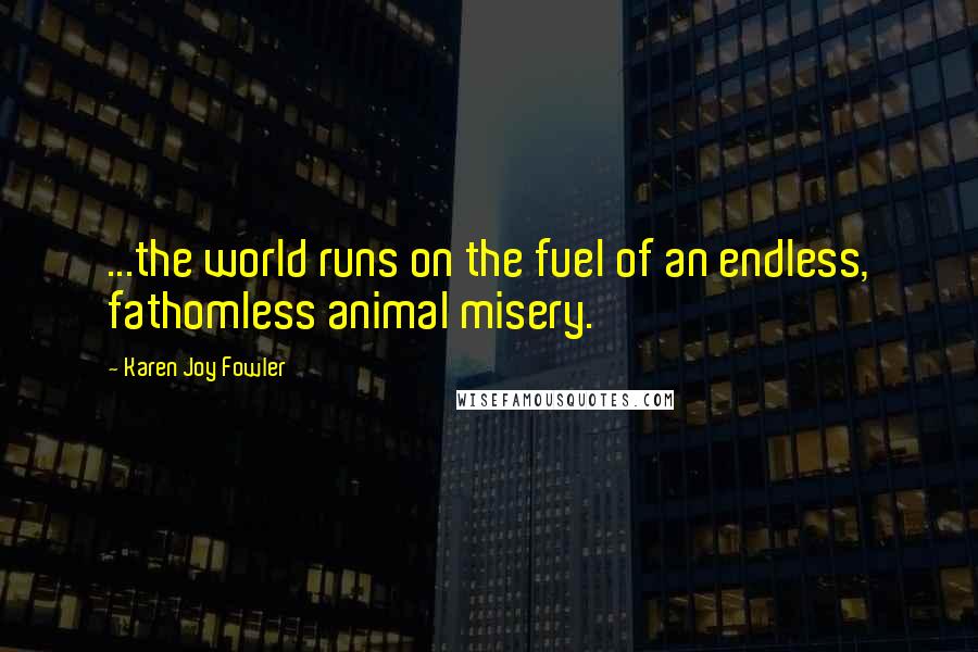 Karen Joy Fowler Quotes: ...the world runs on the fuel of an endless, fathomless animal misery.