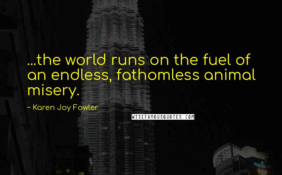 Karen Joy Fowler Quotes: ...the world runs on the fuel of an endless, fathomless animal misery.