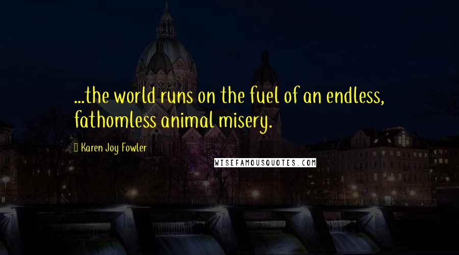 Karen Joy Fowler Quotes: ...the world runs on the fuel of an endless, fathomless animal misery.