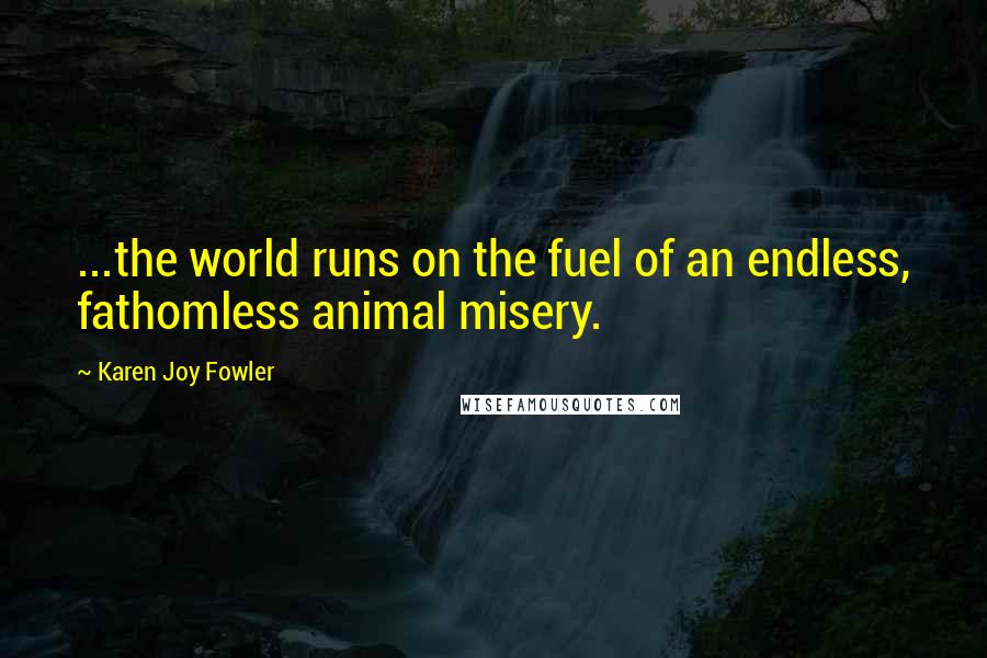 Karen Joy Fowler Quotes: ...the world runs on the fuel of an endless, fathomless animal misery.