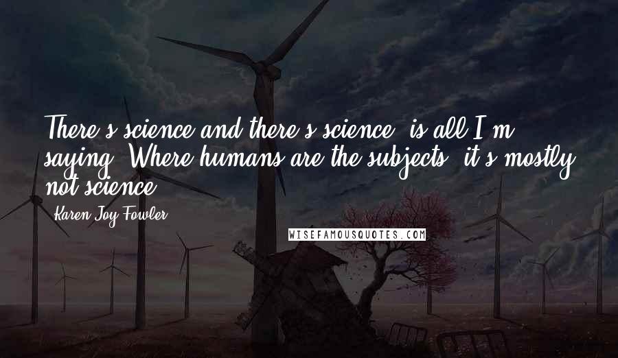 Karen Joy Fowler Quotes: There's science and there's science, is all I'm saying. Where humans are the subjects, it's mostly not science