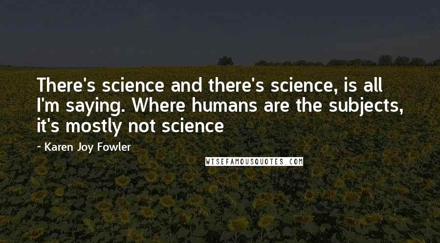 Karen Joy Fowler Quotes: There's science and there's science, is all I'm saying. Where humans are the subjects, it's mostly not science