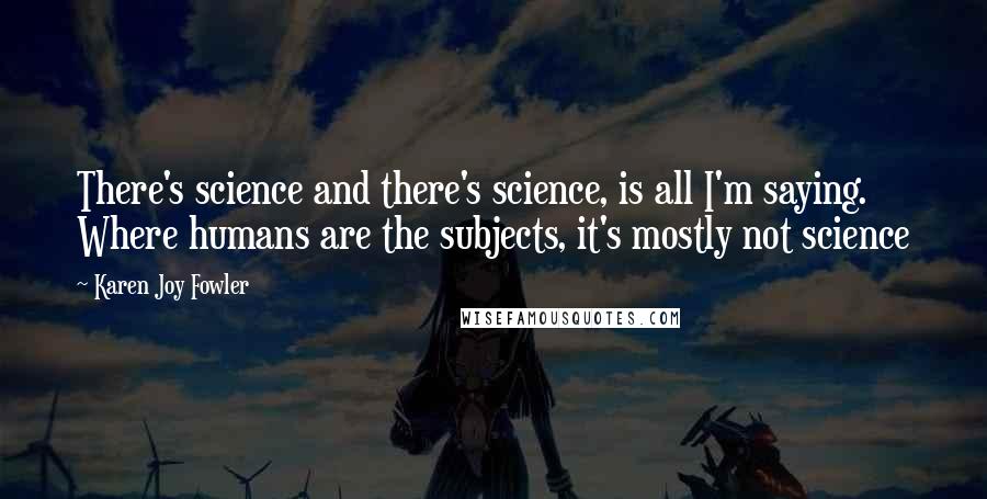 Karen Joy Fowler Quotes: There's science and there's science, is all I'm saying. Where humans are the subjects, it's mostly not science