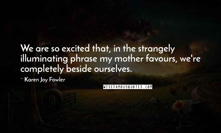 Karen Joy Fowler Quotes: We are so excited that, in the strangely illuminating phrase my mother favours, we're completely beside ourselves.