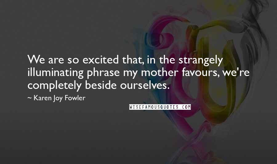 Karen Joy Fowler Quotes: We are so excited that, in the strangely illuminating phrase my mother favours, we're completely beside ourselves.