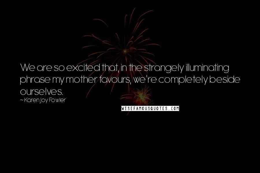 Karen Joy Fowler Quotes: We are so excited that, in the strangely illuminating phrase my mother favours, we're completely beside ourselves.