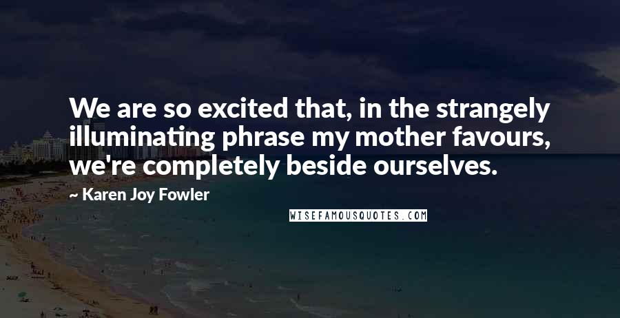 Karen Joy Fowler Quotes: We are so excited that, in the strangely illuminating phrase my mother favours, we're completely beside ourselves.