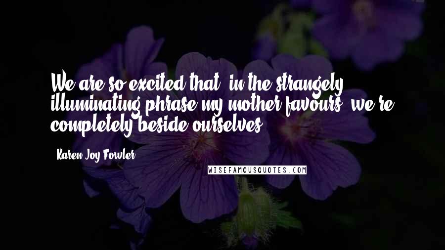 Karen Joy Fowler Quotes: We are so excited that, in the strangely illuminating phrase my mother favours, we're completely beside ourselves.