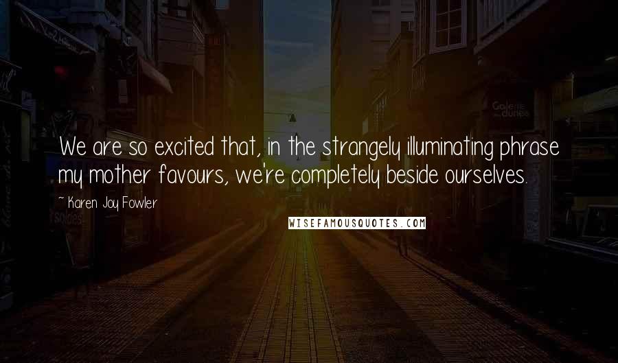 Karen Joy Fowler Quotes: We are so excited that, in the strangely illuminating phrase my mother favours, we're completely beside ourselves.