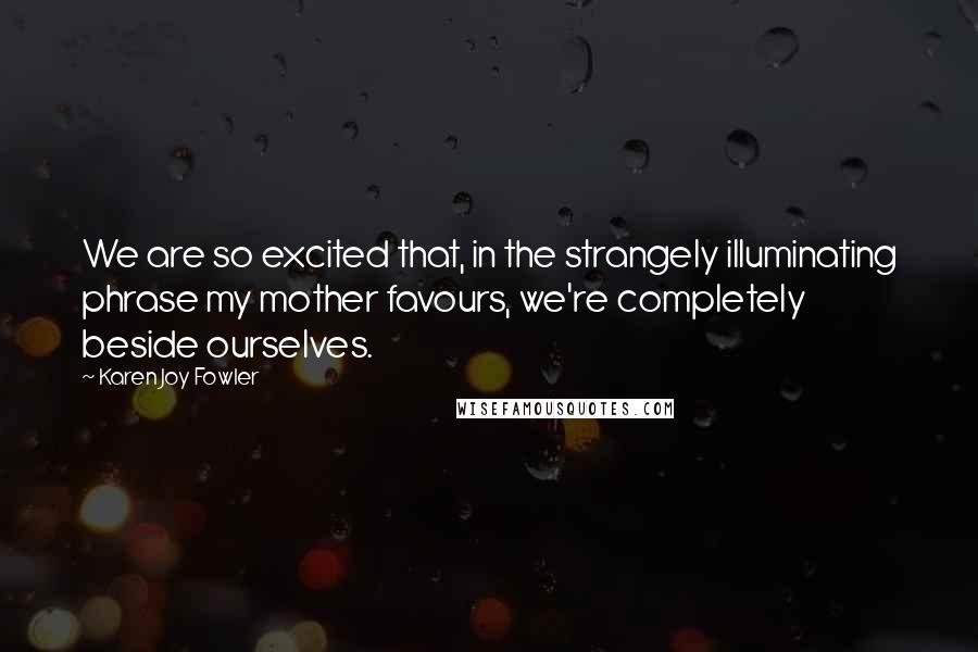 Karen Joy Fowler Quotes: We are so excited that, in the strangely illuminating phrase my mother favours, we're completely beside ourselves.