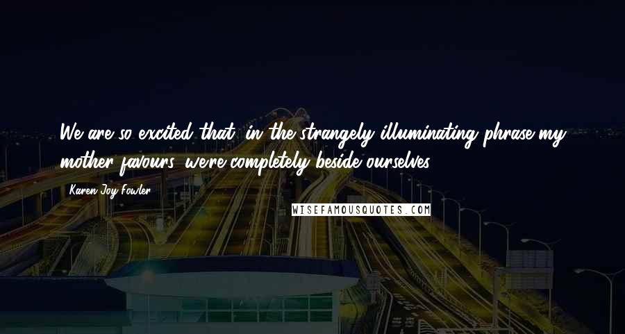 Karen Joy Fowler Quotes: We are so excited that, in the strangely illuminating phrase my mother favours, we're completely beside ourselves.